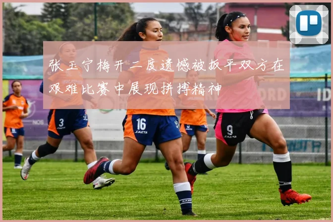张玉宁梅开二度遗憾被扳平双方在艰难比赛中展现拼搏精神