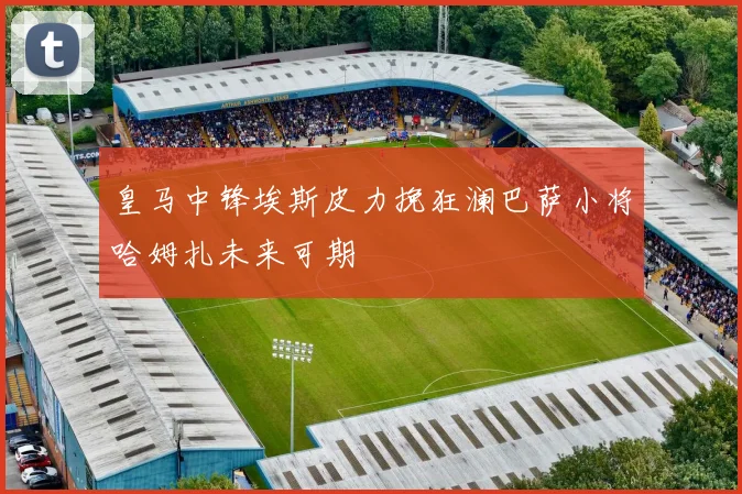 皇马中锋埃斯皮力挽狂澜巴萨小将哈姆扎未来可期