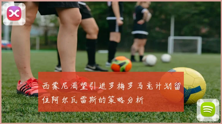 西蒙尼渴望引进罗梅罗马竞计划留住阿尔瓦雷斯的策略分析