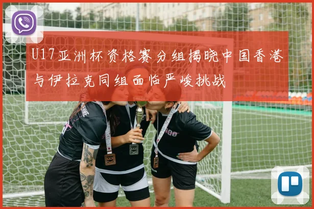 U17亚洲杯资格赛分组揭晓中国香港与伊拉克同组面临严峻挑战