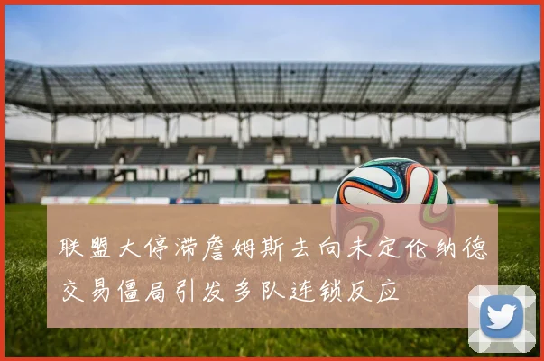 联盟大停滞詹姆斯去向未定伦纳德交易僵局引发多队连锁反应