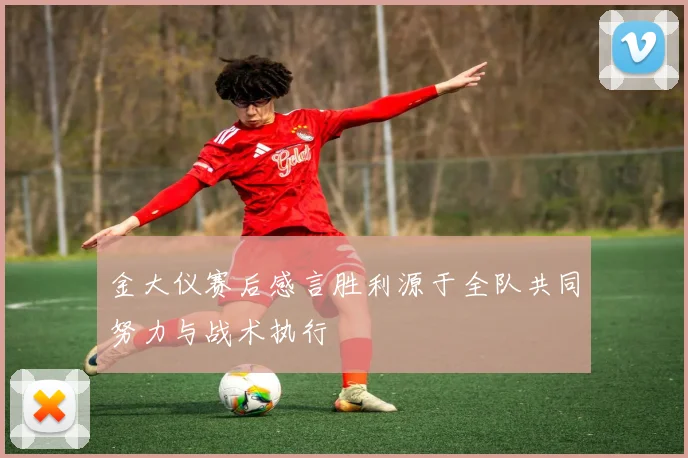 金大仪赛后感言胜利源于全队共同努力与战术执行
