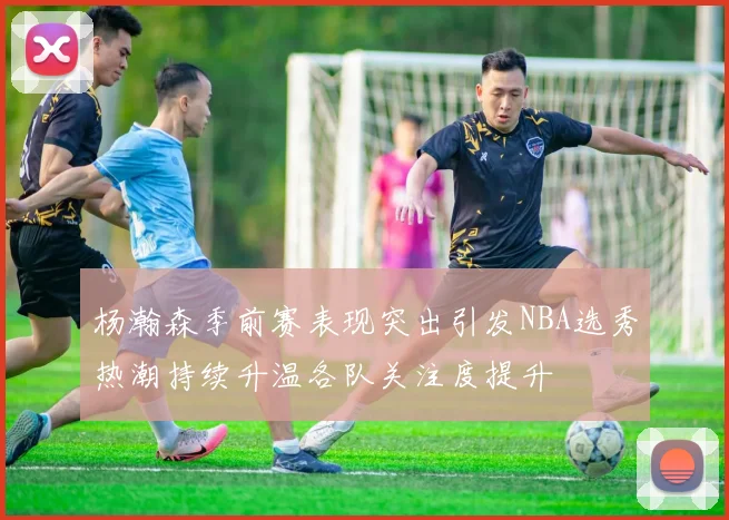 杨瀚森季前赛表现突出引发NBA选秀热潮持续升温各队关注度提升