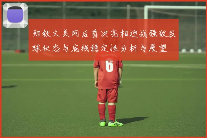郑钦文美网后首次亮相迎战强敌发球状态与底线稳定性分析与展望