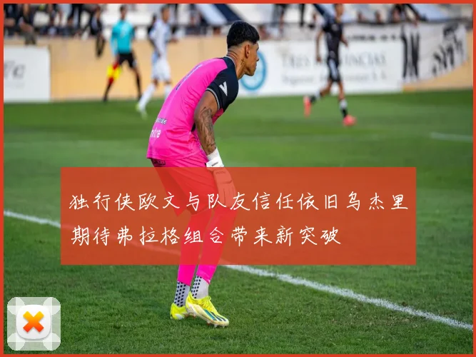 独行侠欧文与队友信任依旧乌杰里期待弗拉格组合带来新突破