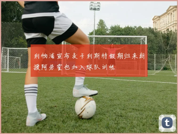 利物浦宣布麦卡利斯特假期归来新援阿劳霍也加入球队训练