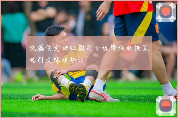 武磊伤愈回归国足合练锋线轮换策略引发球迷热议